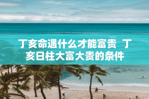 丁亥命遇什么才能富贵 丁亥日柱大富大贵的条件