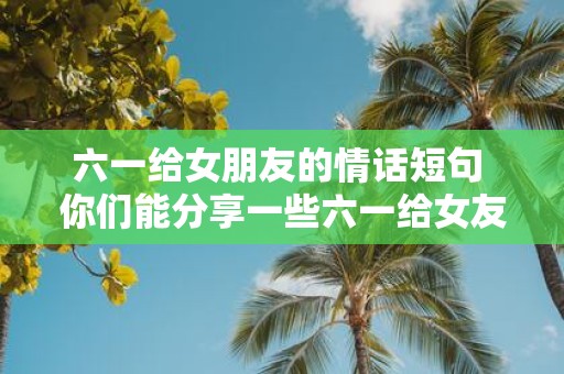 六一给女朋友的情话短句 你们能分享一些六一给女友的情话短句吗