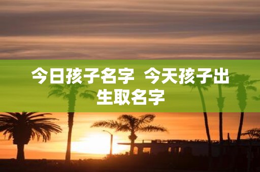 今日孩子名字 今天孩子出生取名字