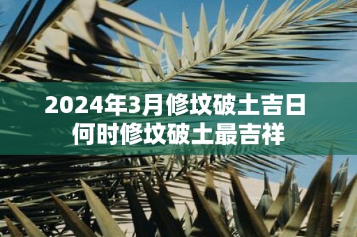 2025年3月修坟破土吉日 何时修坟破土最吉祥