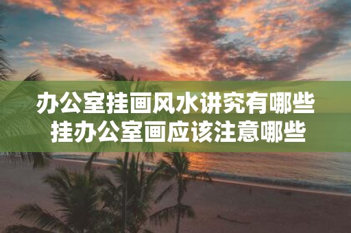 办公室挂画风水讲究有哪些 挂办公室画应该注意哪些风水讲究