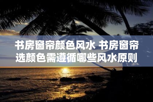 书房窗帘颜色风水 书房窗帘选颜色需遵循哪些风水原则