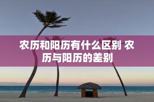 农历和阳历有什么区别 农历与阳历的差别