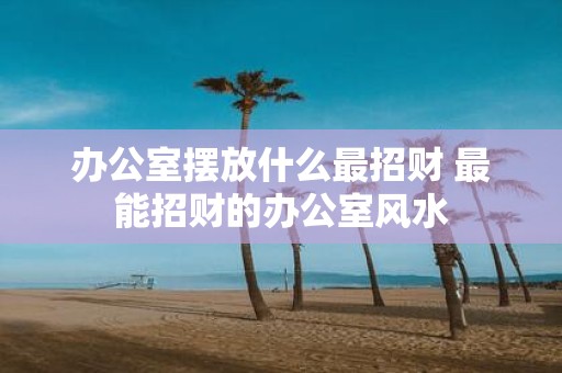 办公室摆放什么最招财 最能招财的办公室风水