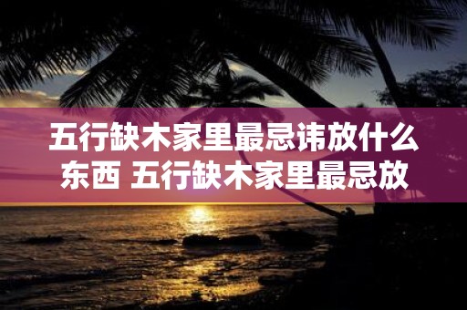 五行缺木家里最忌讳放什么东西 五行缺木家里最忌放啥