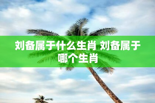 刘备属于什么生肖 刘备属于哪个生肖