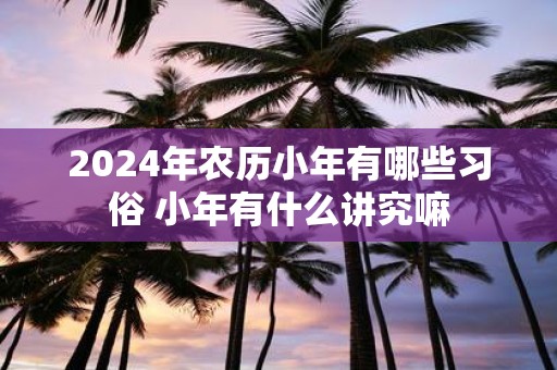 2025年农历小年有哪些习俗 小年有什么讲究嘛