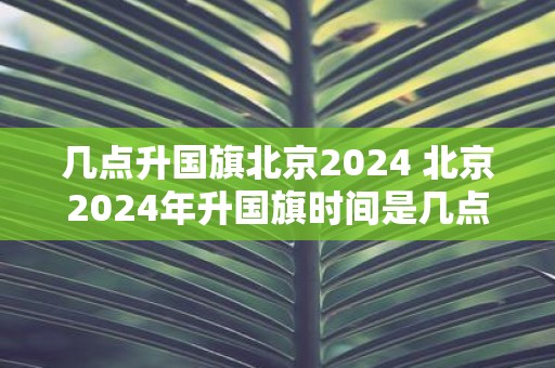 几点升国旗北京2025 北京2025年升国旗时间是几点