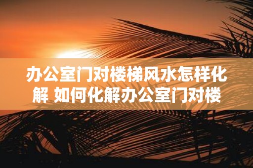 办公室门对楼梯风水怎样化解 如何化解办公室门对楼梯的风水煞气