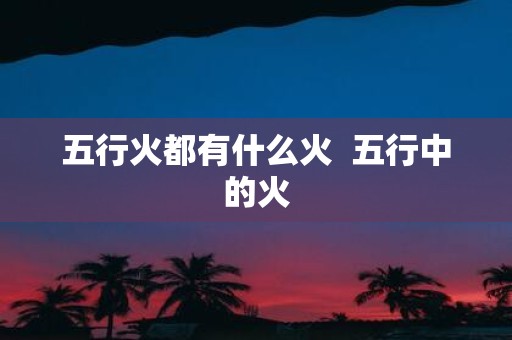 五行火都有什么火 五行中的火
