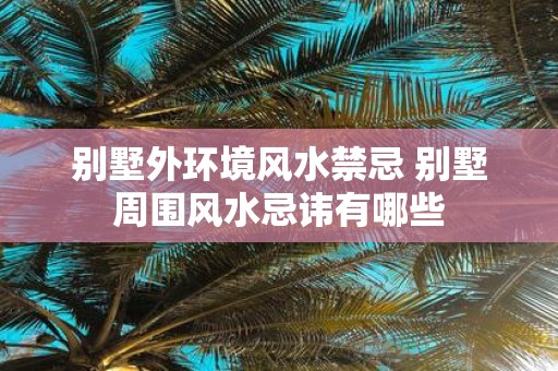 别墅外环境风水禁忌 别墅周围风水忌讳有哪些