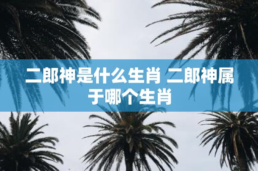 二郎神是什么生肖 二郎神属于哪个生肖