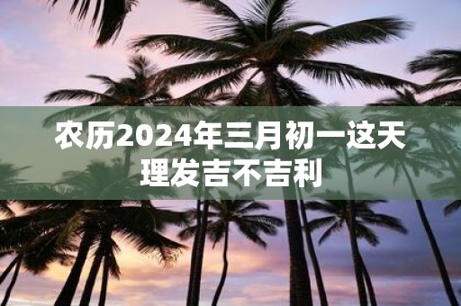 农历2025年三月初一这天理发吉不吉利