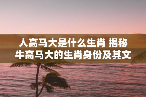 人高马大是什么生肖 揭秘牛高马大的生肖身份及其文化意义
