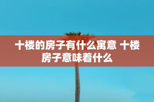 十楼的房子有什么寓意 十楼房子意味着什么
