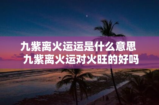 九紫离火运运是什么意思 九紫离火运对火旺的好吗