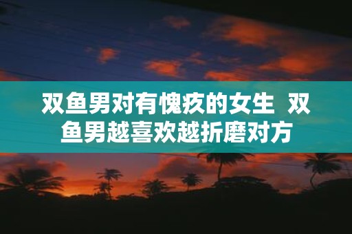 双鱼男对有愧疚的女生 双鱼男越喜欢越折磨对方