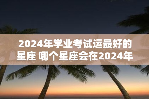 2025年学业考试运最好的星座 哪个星座会在2025年的学业考试中运气最好