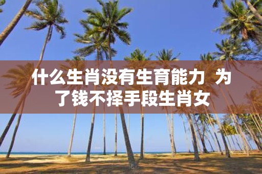 什么生肖没有生育能力 为了钱不择手段生肖女