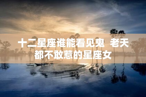 十二星座谁能看见鬼 老天都不敢惹的星座女