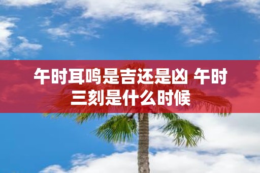 午时耳鸣是吉还是凶 午时三刻是什么时候