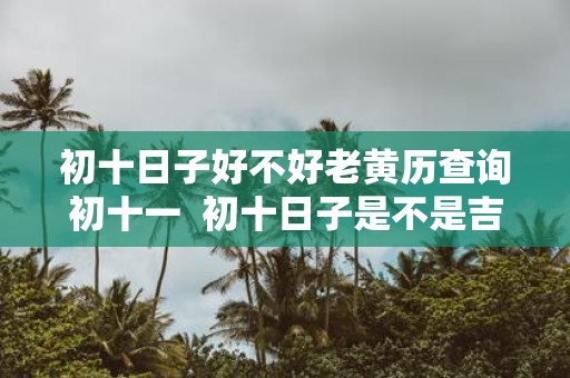 初十日子好不好老黄历查询初十一 初十日子是不是吉日