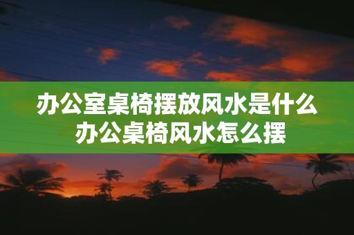 办公室桌椅摆放风水是什么 办公桌椅风水怎么摆