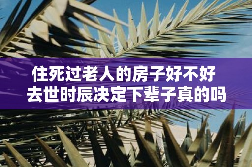 住死过老人的房子好不好 去世时辰决定下辈子真的吗