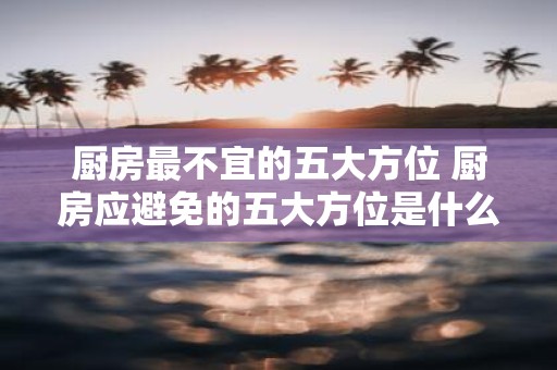 厨房最不宜的五大方位 厨房应避免的五大方位是什么