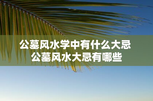 公墓风水学中有什么大忌 公墓风水大忌有哪些