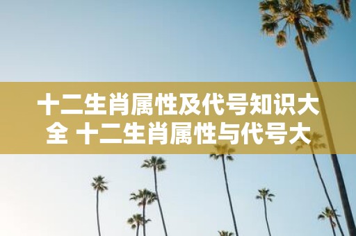 十二生肖属性及代号知识大全 十二生肖属性与代号大全是什么