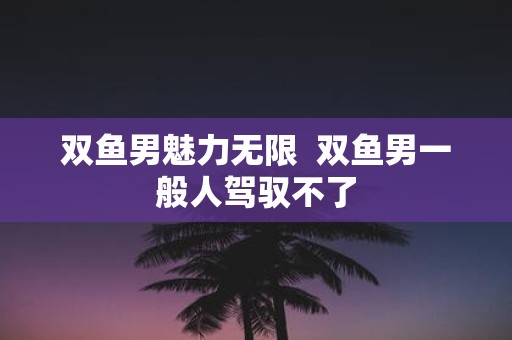 双鱼男魅力无限 双鱼男一般人驾驭不了