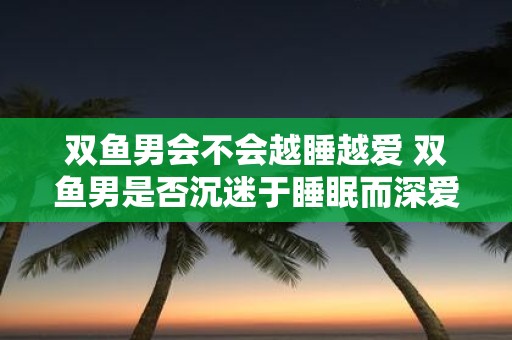 双鱼男会不会越睡越爱 双鱼男是否沉迷于睡眠而深爱