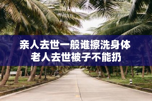 亲人去世一般谁擦洗身体 老人去世被子不能扔