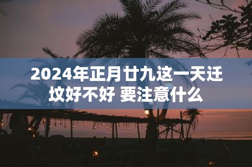 2025年正月廿九这一天迁坟好不好 要注意什么