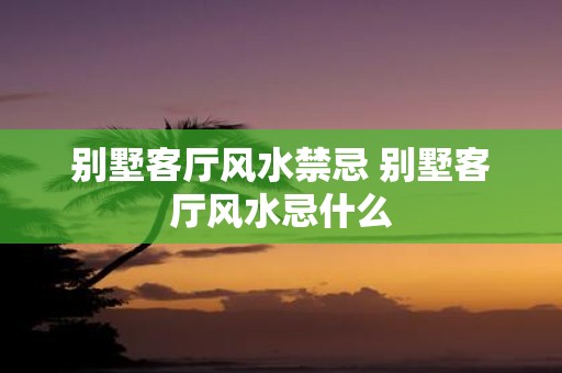 别墅客厅风水禁忌 别墅客厅风水忌什么