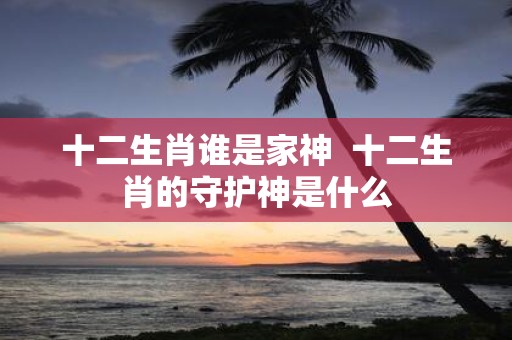 十二生肖谁是家神 十二生肖的守护神是什么