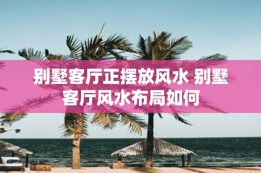 别墅客厅正摆放风水 别墅客厅风水布局如何