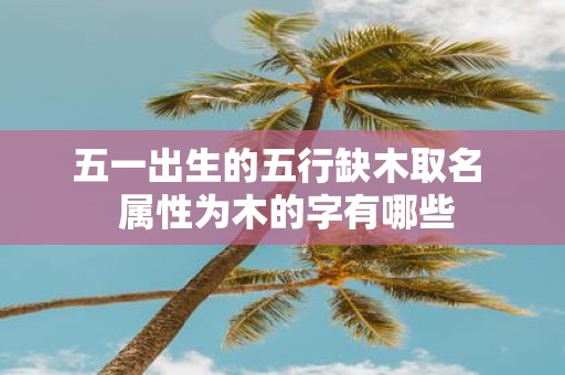 五一出生的五行缺木取名 属性为木的字有哪些