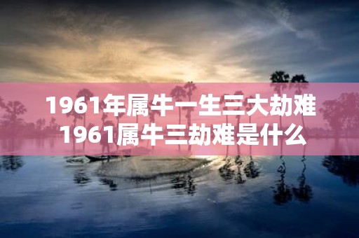 1961年属牛一生三大劫难 1961属牛三劫难是什么