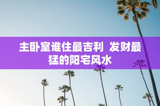 主卧室谁住最吉利 发财最猛的阳宅风水