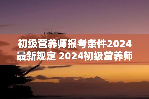 初级营养师报考条件2025最新规定 2025初级营养师报名要求是什么