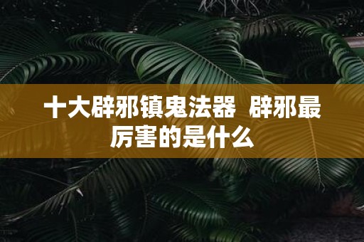 十大辟邪镇鬼法器 辟邪最厉害的是什么