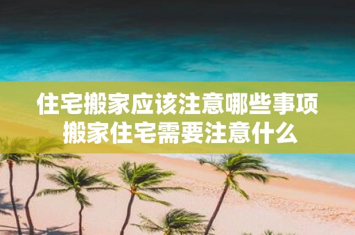 住宅搬家应该注意哪些事项 搬家住宅需要注意什么