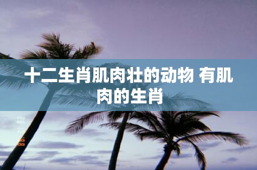 十二生肖肌肉壮的动物 有肌肉的生肖