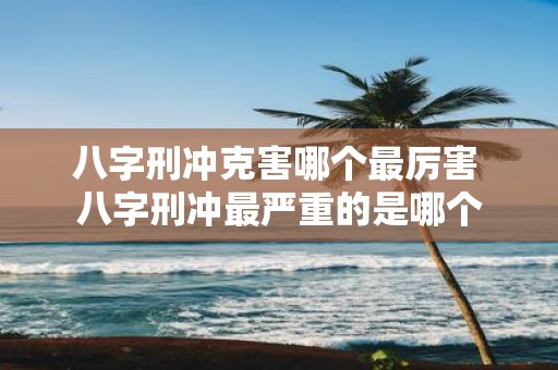 八字刑冲克害哪个最厉害 八字刑冲最严重的是哪个