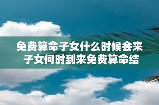 免费算命子女什么时候会来 子女何时到来免费算命结果为何