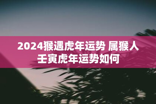 2025猴遇虎年运势 属猴人壬寅虎年运势如何