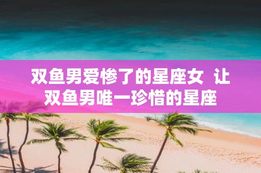 双鱼男爱惨了的星座女 让双鱼男唯一珍惜的星座