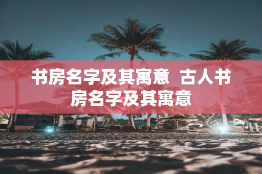书房名字及其寓意 古人书房名字及其寓意